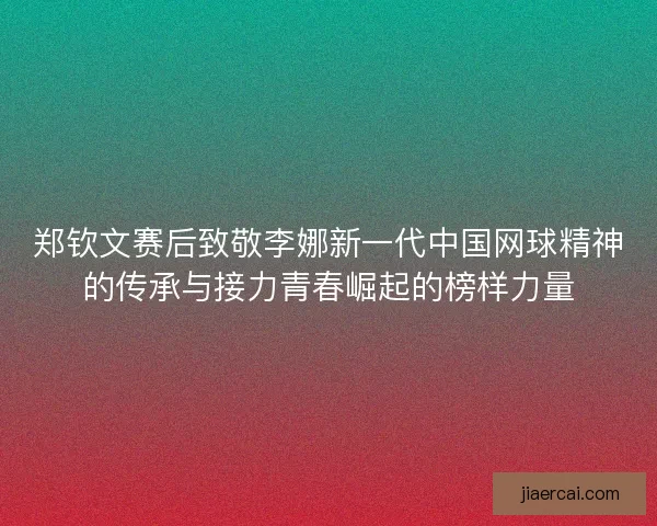 郑钦文赛后致敬李娜新一代中国网球精神的传承与接力青春崛起的榜样力量