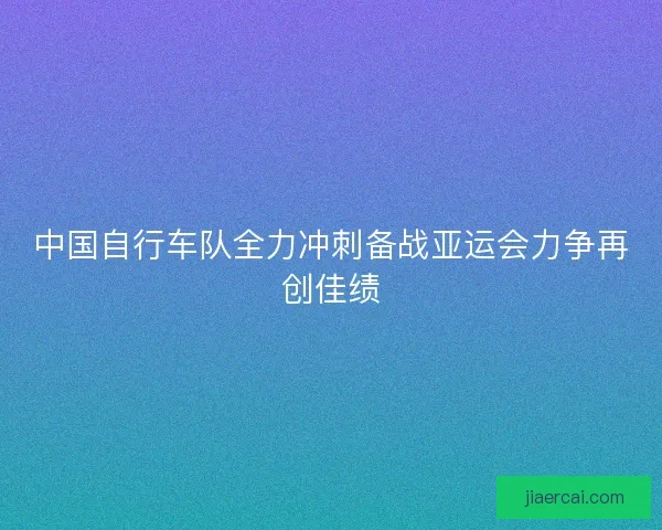 中国自行车队全力冲刺备战亚运会力争再创佳绩