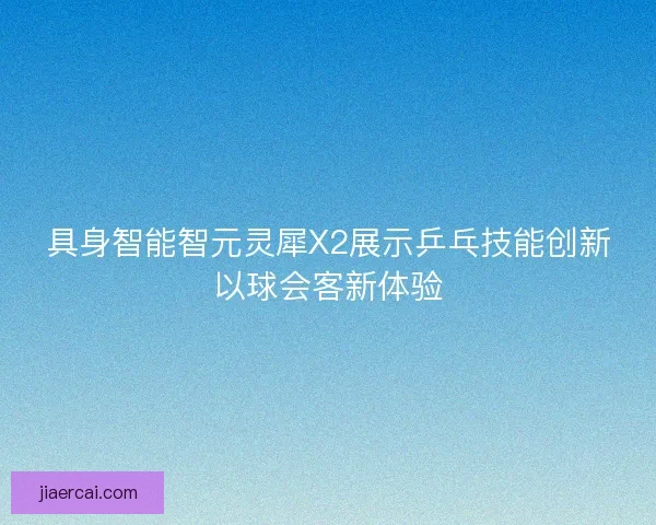 具身智能智元灵犀X2展示乒乓技能创新以球会客新体验